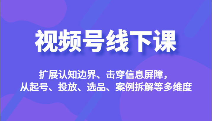 视频号线下课，扩展认知边界、击穿信息屏障，从起号、投放、选品、案例拆解等多维度-汇课新知资源网