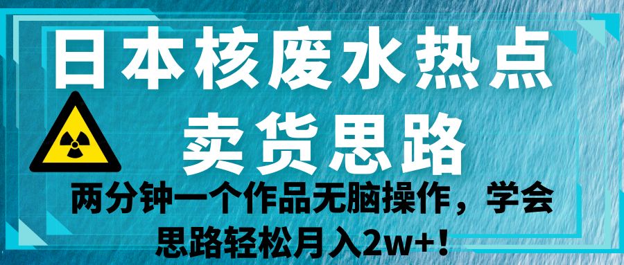 日本核废水热点卖货思路，两分钟一个作品无脑操作，学会思路轻松月入2w+！-汇课新知资源网