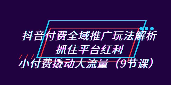 抖音付费全域推广玩法解析：抓住平台红利，小付费撬动大流量（9节课）-汇课新知资源网