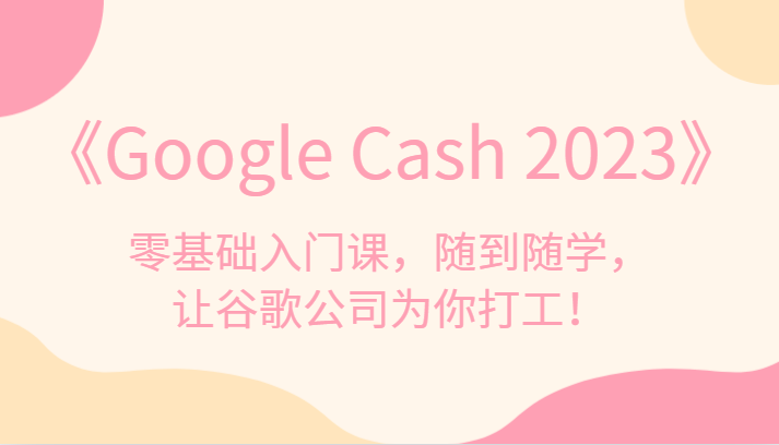 《Google Cash 2023》零基础入门课，随到随学，让谷歌公司为你打工！-汇课新知资源网