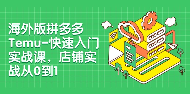 外版拼多多Temu-快速入门实战课，店铺实战从0到1（12节课）-汇课新知资源网