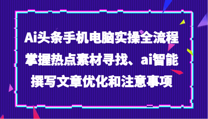 Ai头条手机电脑实操全流程，掌握热点素材寻找、ai智能撰写文章优化和注意事项-汇课新知资源网