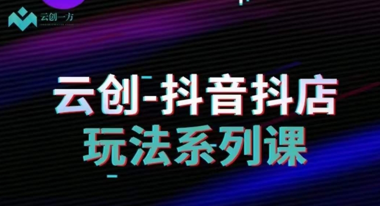 云创-抖音小店系列课，抖音小店运营全攻略-汇课新知资源网
