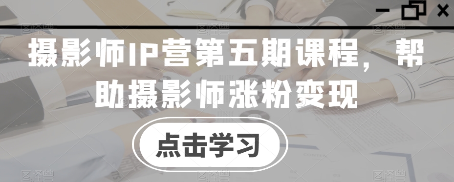 摄影师IP营第五期课程，帮助摄影师涨粉变现-汇课新知资源网