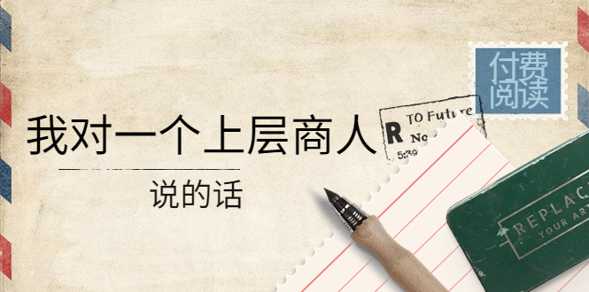 （4071期）某公众号付费阅读：我对一个上层商人说的话（价值500元付费文章）-汇课新知资源网