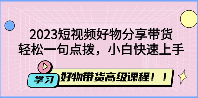 （4620期）2023短视频好物分享带货，好物带货高级课程，轻松一句点拨，小白快速上手-汇课新知资源网