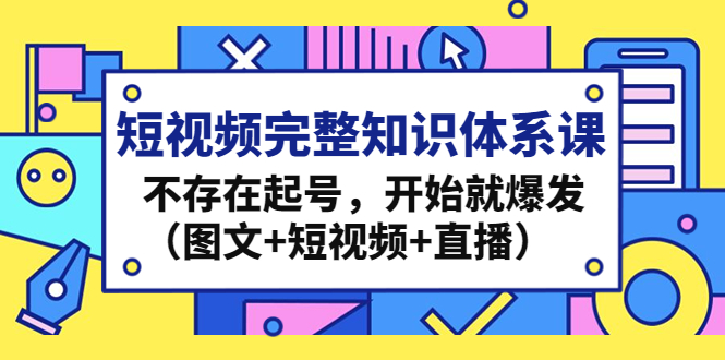 （4672期）短视频完整知识体系课，不存在起号，开始就爆发（图文+短视频+直播）-汇课新知资源网