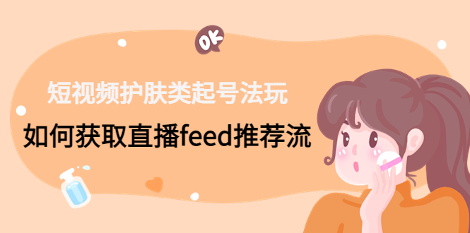 （4680期）短视频护肤类起号玩法：如何获取直播feed推荐流！-汇课新知资源网