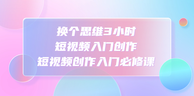 （4703期）换个思维3小时短视频入门创作，短视频创作入门必修课-汇课新知资源网