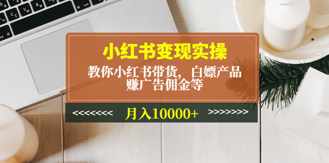 （4780期）小红书变现实操：教你小红书带货，白嫖产品，赚广告佣金等，月入10000+-汇课新知资源网