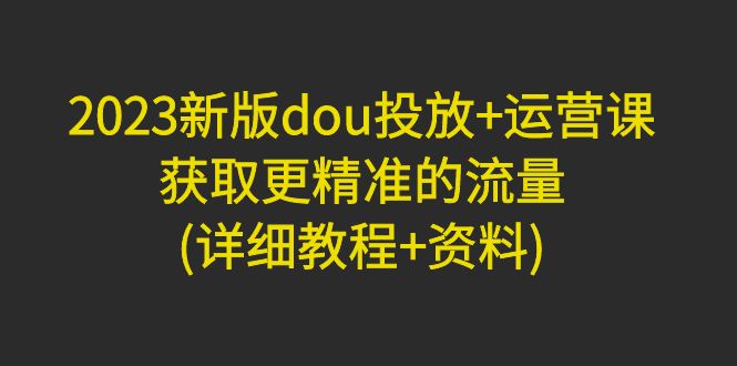 （4833期）2023新版dou投放+运营课：获取更精准的流量(详细教程+资料)无中创水印-汇课新知资源网