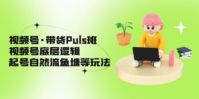 （5027期）视频号·带货Puls班，视频号底层逻辑，起号自然流鱼塘等玩法-汇课新知资源网