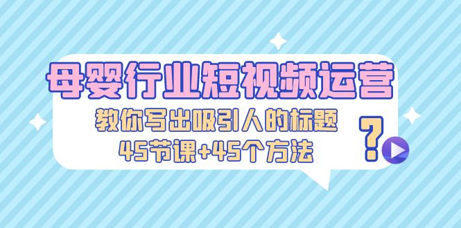 （5146期）母婴行业短视频运营：教你写个吸引人的标题，45节课+45个方法-汇课新知资源网