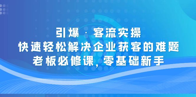 （5205期）引爆·客流实操：快速轻松解决企业获客的难题，老板必修课，零基础新手-汇课新知资源网