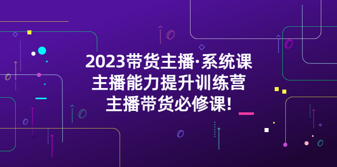 （5359期）2023带货主播·系统课，主播能力提升训练营，主播带货必修课!-汇课新知资源网