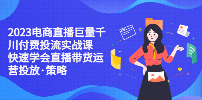 （5360期）2023电商直播巨量千川付费投流实战课，快速学会直播带货运营投放·策略-汇课新知资源网