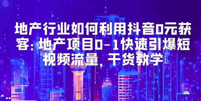 （5549期）地产行业如何利用抖音0元获客：地产项目0-1快速引爆短视频流量，干货教学-汇课新知资源网
