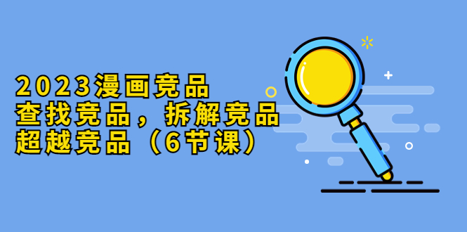 （5842期）2023漫画竞品，查找竞品，拆解竞品，超越竞品（6节课）-汇课新知资源网