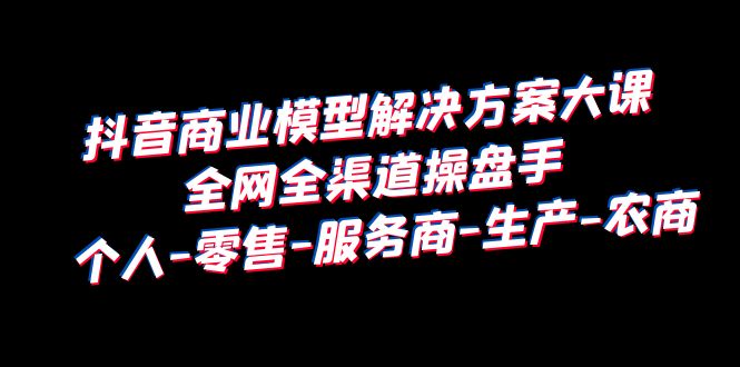 （6352期）抖音商业 模型解决方案大课 全网全渠道操盘手 个人-零售-服务商-生产-农商-汇课新知资源网