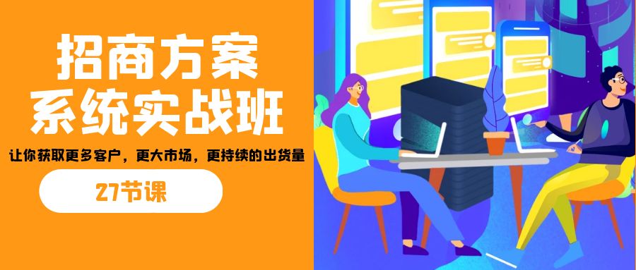 （7004期）招商·方案系统实战班：让你获取更多客户，更大市场，更持续的出货量(27节)-汇课新知资源网