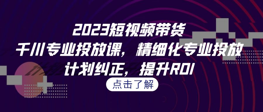 （7054期）2023短视频带货-千川专业投放课，精细化专业投放，计划纠正，提升ROI-汇课新知资源网