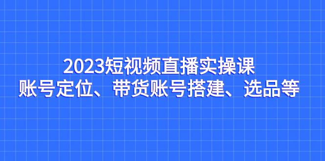 （7081期）2023短视频直播实操课，账号定位、带货账号搭建、选品等-汇课新知资源网