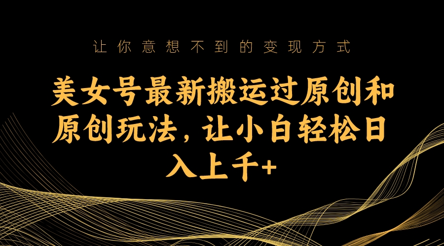 （7090期）美女号最新搬运过原创和原创玩法，让小白轻松日入上千+-汇课新知资源网