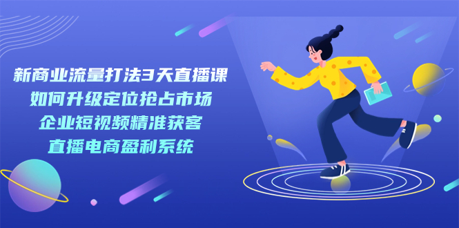 （7280期）新商业-流量打法3天直播课：定位抢占市场 企业短视频获客 直播电商盈利系统-汇课新知资源网