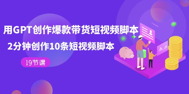 （7447期）用GPT-创作爆款带货短视频脚本，2分钟创作10条短视频脚本（19节课）-汇课新知资源网