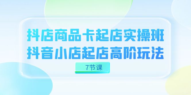 （7466期）抖店-商品卡起店实战班，抖音小店起店高阶玩法（7节课）-汇课新知资源网