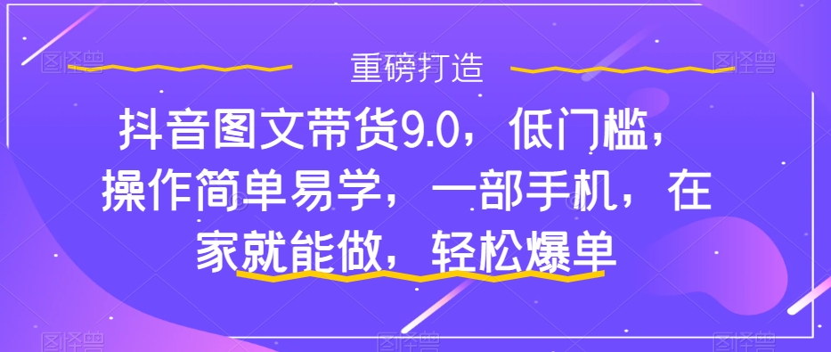 （7572期）抖音图文带货9.0，低门槛，操作简单易学，一部手机，在家就能做，轻松爆单-汇课新知资源网