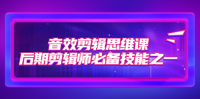 （7573期）音效剪辑思维课，后期剪辑师必备技能之一（8节课）-汇课新知资源网