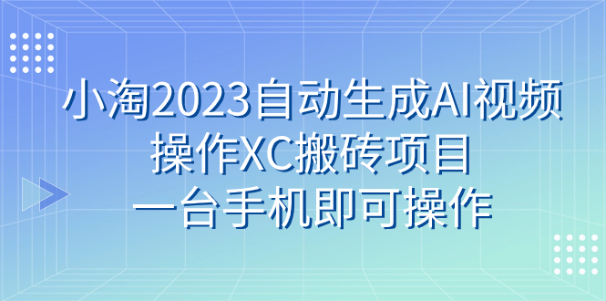 （7580期）小淘2023自动生成AI视频操作XC搬砖项目，一台手机即可操作-汇课新知资源网