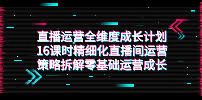 （7582期）直播运营-全维度 成长计划，16课时精细化直播间运营策略拆解零基础运营成长-汇课新知资源网