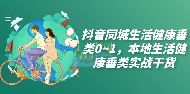 （7615期）抖音同城生活健康垂类0~1，​本地生活健康垂类实战干货-汇课新知资源网