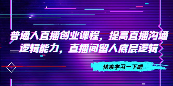 （7616期）普通人直播创业课程，提高直播沟通逻辑能力，直播间留人底层逻辑（10节）-汇课新知资源网
