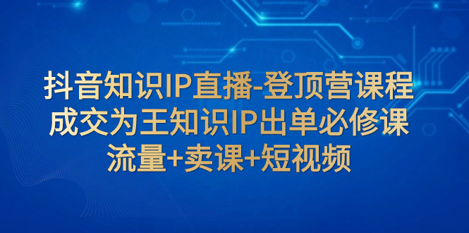（7731期）抖音知识IP直播-登顶营课程：成交为王知识IP出单必修课  流量+卖课+短视频-汇课新知资源网