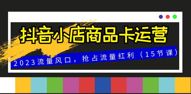 （8012期）抖音小店商品卡运营，2023流量风口，抢占流量红利（15节课）-汇课新知资源网