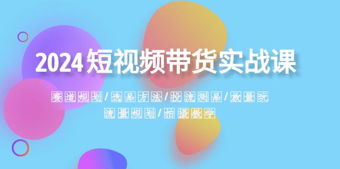 （8444期）2024短视频带货实战课：赛道规划·选品方法·投流测品·放量玩法·流量规划-汇课新知资源网