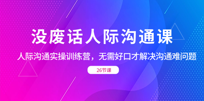 （8462期）没废话人际 沟通课，人际 沟通实操训练营，无需好口才解决沟通难问题（26节-汇课新知资源网