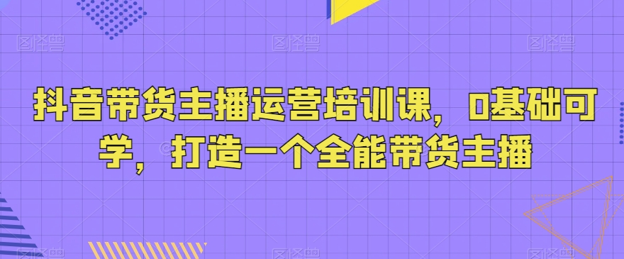 抖音带货主播运营培训课，0基础可学，打造一个全能带货主播-汇课新知资源网