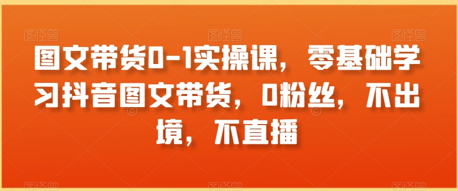 图文带货0-1实操课，零基础学习抖音图文带货，0粉丝，不出境，不直播-汇课新知资源网