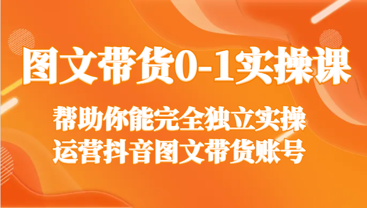 图文带货0-1实操课，帮助你能完全独立实操运营抖音图文带货账号-汇课新知资源网