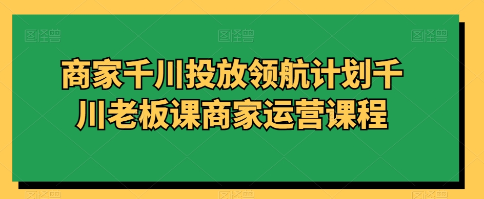商家千川投放领航计划千川老板课商家运营课程-汇课新知资源网