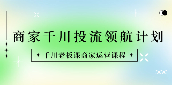 （8558期）商家-千川投流 领航计划：千川老板课商家运营课程-汇课新知资源网