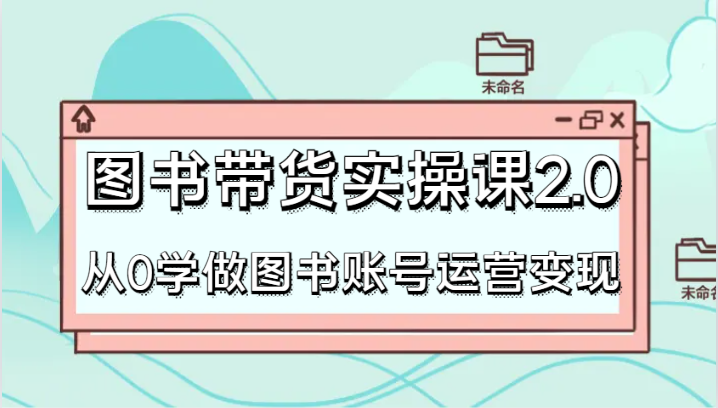 图书带货实操课2.0，从0学做图书账号运营变现，干货教程快速上手，高效起号涨粉-汇课新知资源网