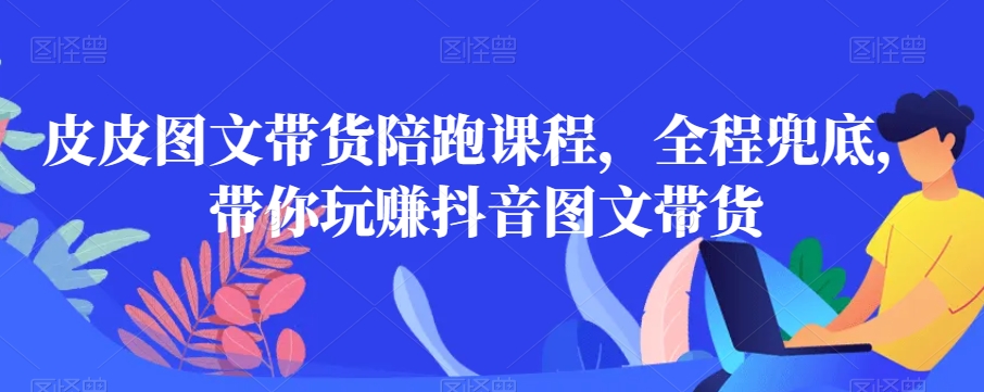 皮皮图文带货陪跑课程，全程兜底，带你玩赚抖音图文带货-汇课新知资源网