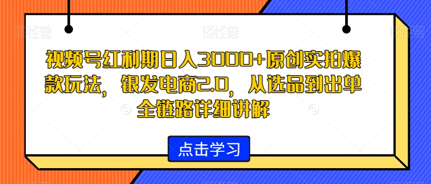 视频号红利期日入3000+原创实拍爆款玩法，银发电商2.0，从选品到出单全链路详细讲解-汇课新知资源网