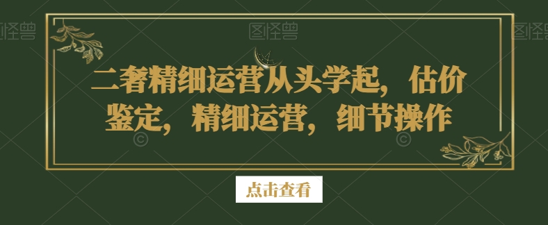 二奢精细运营从头学起，估价鉴定，精细运营，细节操作-汇课新知资源网