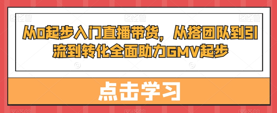 从0起步入门直播带货，​从搭团队到引流到转化全面助力GMV起步-汇课新知资源网